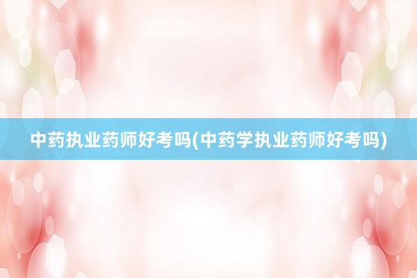 中药执业药师好考吗(中药学执业药师好考吗)