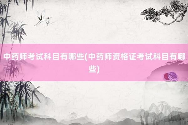 中药师考试科目有哪些(中药师资格证考试科目有哪些)