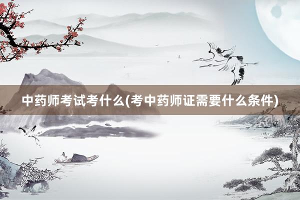 中药师考试考什么(考中药师证需要什么条件)