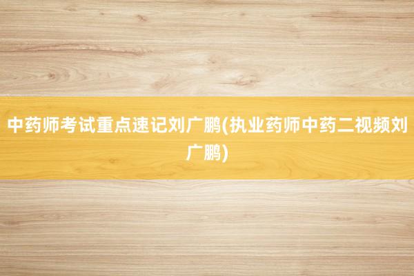 中药师考试重点速记刘广鹏(执业药师中药二视频刘广鹏)