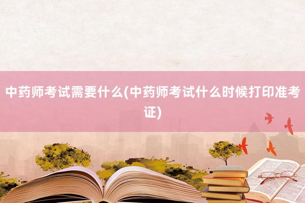 中药师考试需要什么(中药师考试什么时候打印准考证)