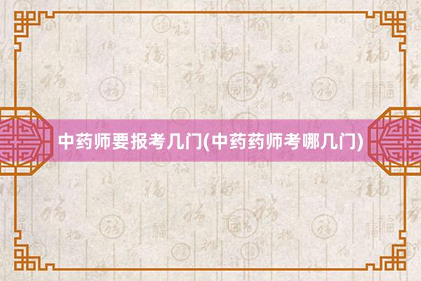 中药师要报考几门(中药药师考哪几门)