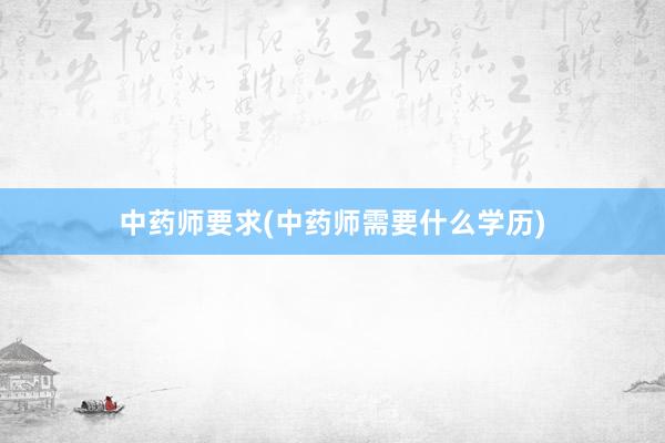 中药师要求(中药师需要什么学历)