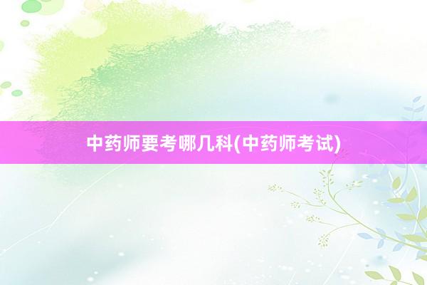 中药师要考哪几科(中药师考试)