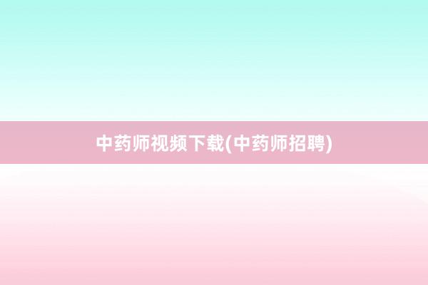 中药师视频下载(中药师招聘)