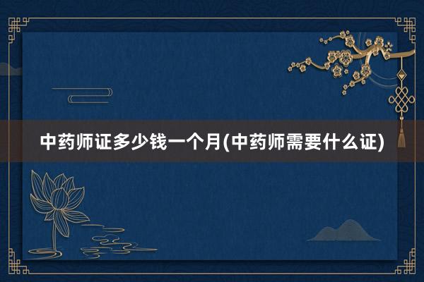 中药师证多少钱一个月(中药师需要什么证)