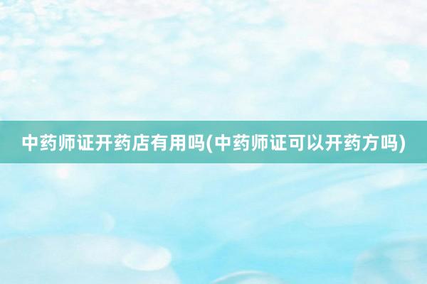 中药师证开药店有用吗(中药师证可以开药方吗)
