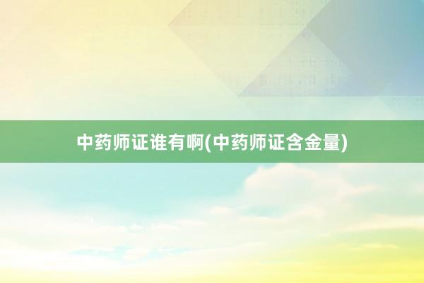 中药师证谁有啊(中药师证含金量)