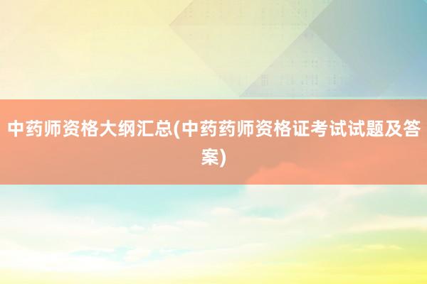 中药师资格大纲汇总(中药药师资格证考试试题及答案)
