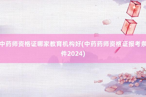 中药师资格证哪家教育机构好(中药药师资格证报考条件2024)