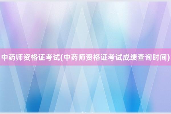 中药师资格证考试(中药师资格证考试成绩查询时间)