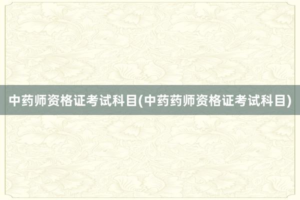 中药师资格证考试科目(中药药师资格证考试科目)
