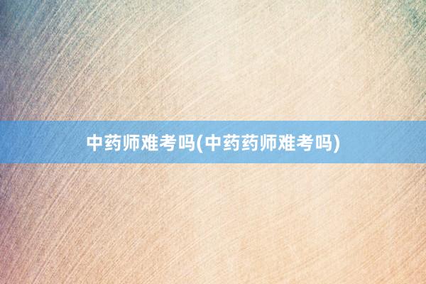 中药师难考吗(中药药师难考吗)
