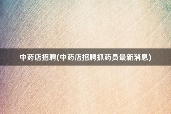中药店招聘(中药店招聘抓药员最新消息)