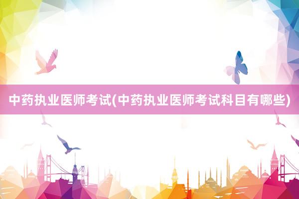 中药执业医师考试(中药执业医师考试科目有哪些)