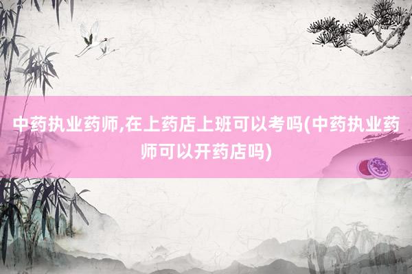 中药执业药师,在上药店上班可以考吗(中药
