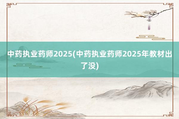 中药执业药师2025(中药执业药师2025年教材出了没)