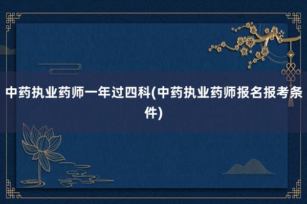 中药执业药师一年过四科(中药执业药师报名报考条件)