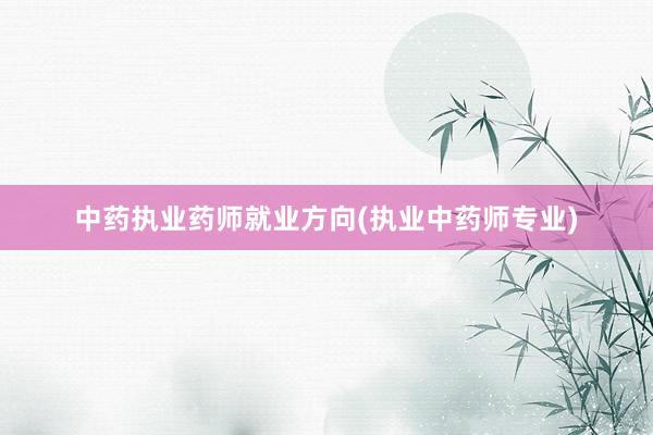 中药执业药师就业方向(执业中药师专业)