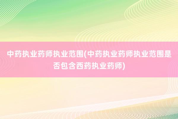 中药执业药师执业范围(中药执业药师执业范围是否包含西药执业药师)