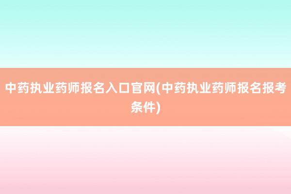 中药执业药师报名入口官网(中药执业药师报名报考条件)