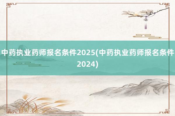 中药执业药师报名条件2025(中药执业药师报名条件2024)