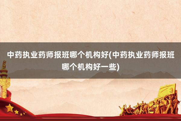 中药执业药师报班哪个机构好(中药执业药师报班哪个机构好一些)