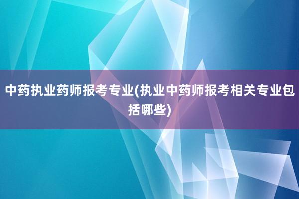 中药执业药师报考专业(执业中药师报考相关专业包括哪些)