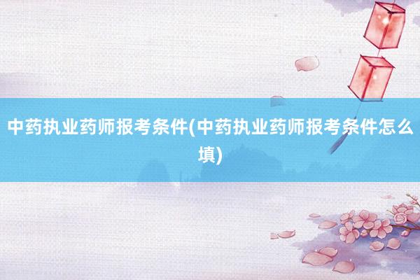 中药执业药师报考条件(中药执业药师报考条件怎么填)