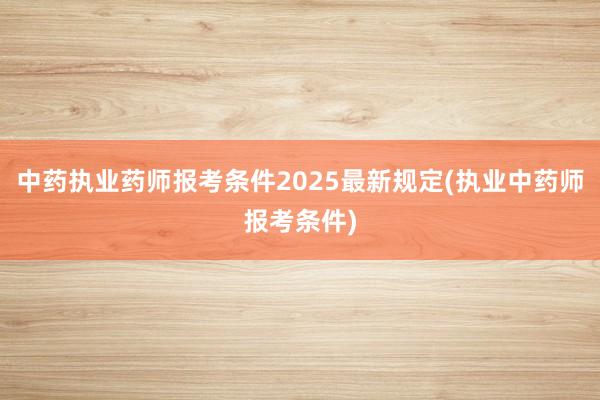 中药执业药师报考条件2025最新规定(执业中药师报考条件)