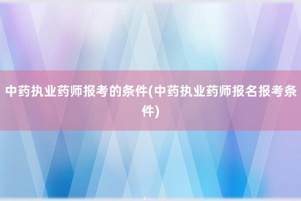 中药执业药师报考的条件(中药执业药师报名报考条件)