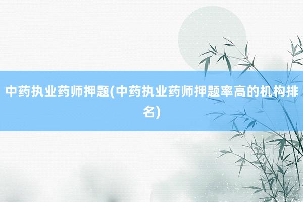 中药执业药师押题(中药执业药师押题率高的机构排名)
