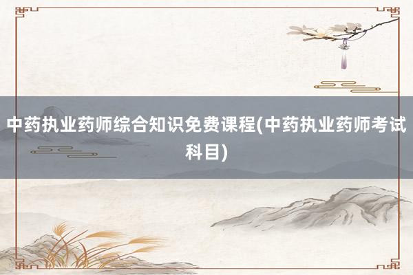 中药执业药师综合知识免费课程(中药执业药师考试科目)