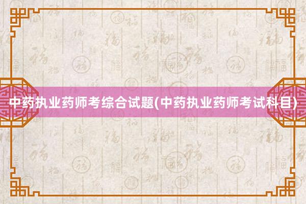 中药执业药师考综合试题(中药执业药师考试科目)