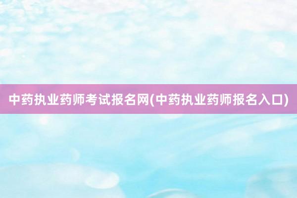 中药执业药师考试报名网(中药执业药师报名入口)