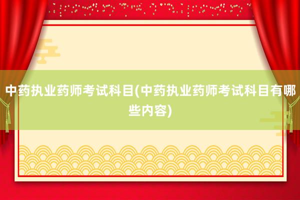 中药执业药师考试科目(中药执业药师考试科目有哪些内容)