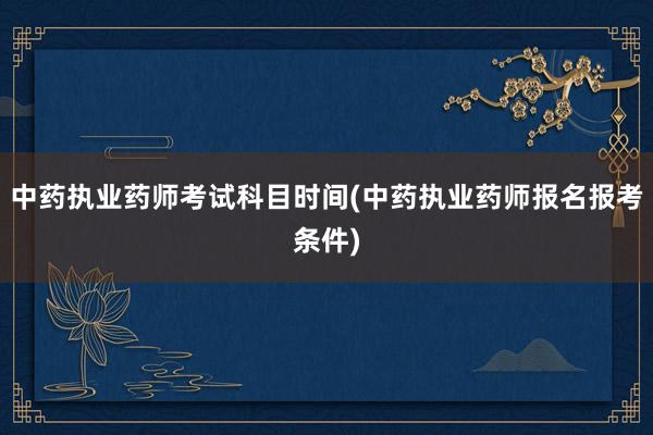 中药执业药师考试科目时间(中药执业药师报名报考条件)