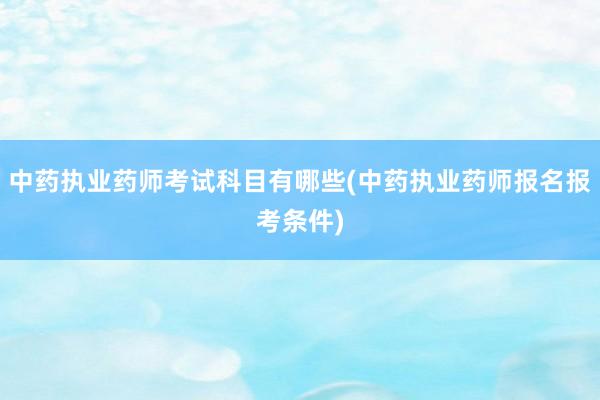 中药执业药师考试科目有哪些(中药执业药师报名报考条件)