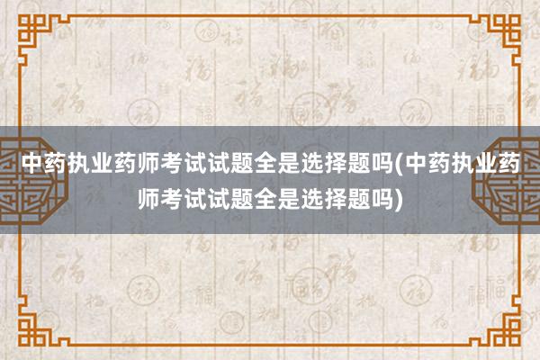 中药执业药师考试试题全是选择题吗(中药执业药师考试试题全是选择题吗)