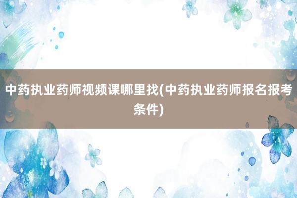 中药执业药师视频课哪里找(中药执业药师报名报考条件)