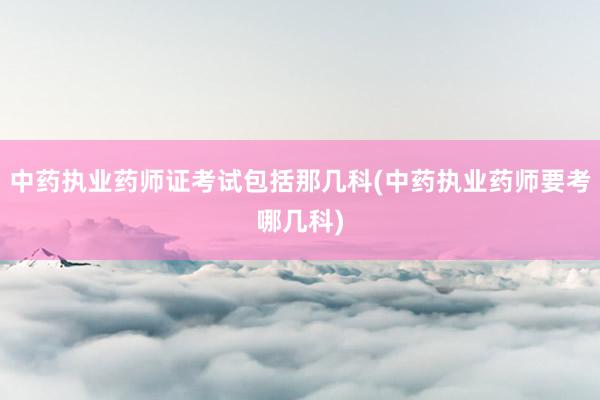 中药执业药师证考试包括那几科(中药执业药师要考哪几科)