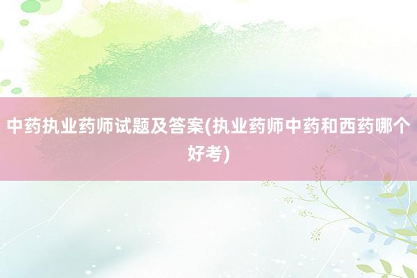 中药执业药师试题及答案(执业药师中药和西药哪个好考)