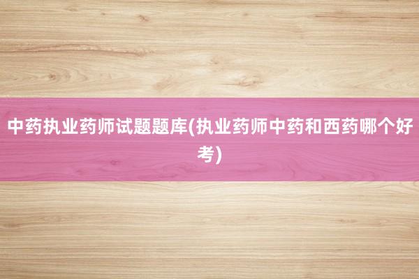 中药执业药师试题题库(执业药师中药和西药哪个好考)