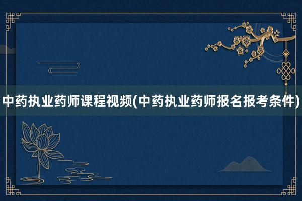 中药执业药师课程视频(中药执业药师报名报考条件)