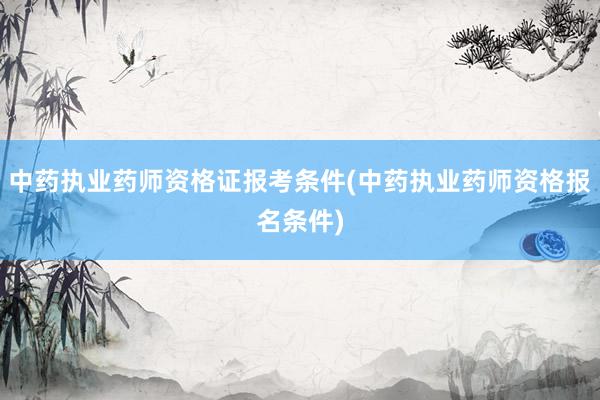 中药执业药师资格证报考条件(中药执业药师资格报名条件)