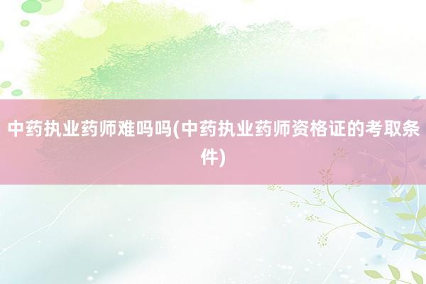 中药执业药师难吗吗(中药执业药师资格证的考取条件)