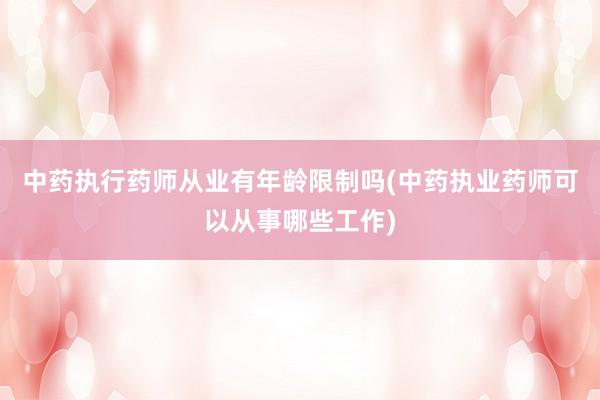 中药执行药师从业有年龄限制吗(中药执业药师可以从事哪些工作)