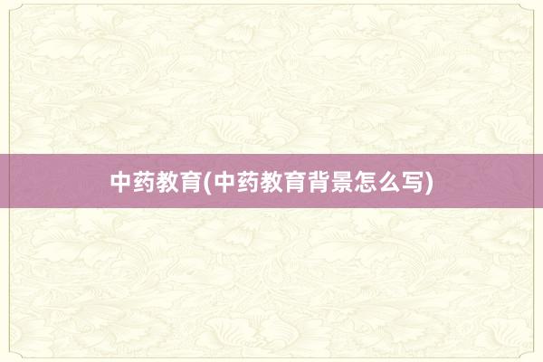 中药教育(中药教育背景怎么写)