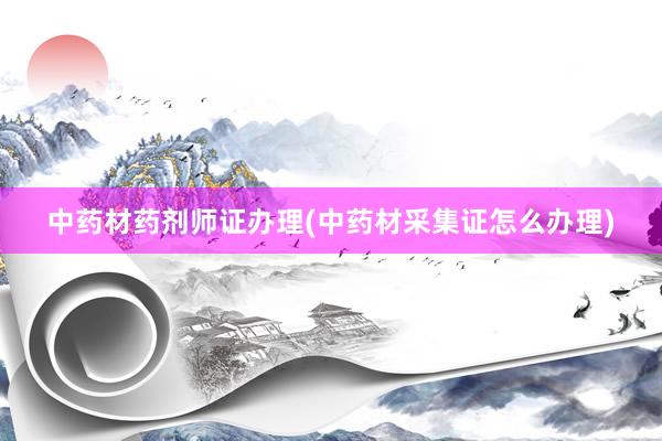 中药材药剂师证办理(中药材采集证怎么办理)