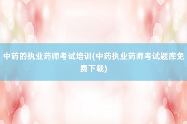 中药的执业药师考试培训(中药执业药师考试题库免费下载)